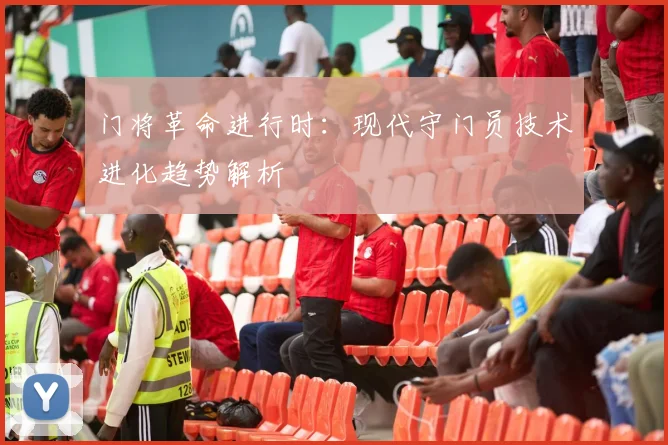 门将革命进行时：现代守门员技术进化趋势解析