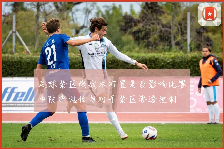 足球禁区线战术布置是否影响比赛中防守站位与对手禁区渗透控制
