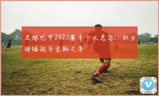足球巴甲2023赛季十大悬念：积分榜暗战与金靴之争