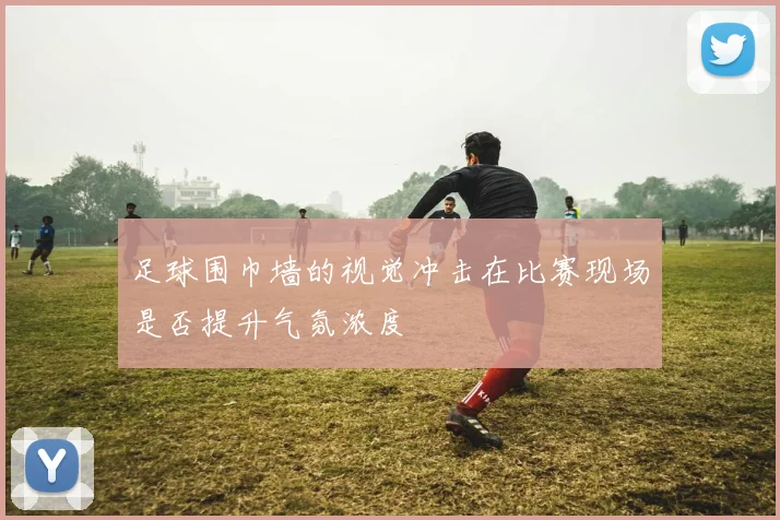 足球围巾墙的视觉冲击在比赛现场是否提升气氛浓度